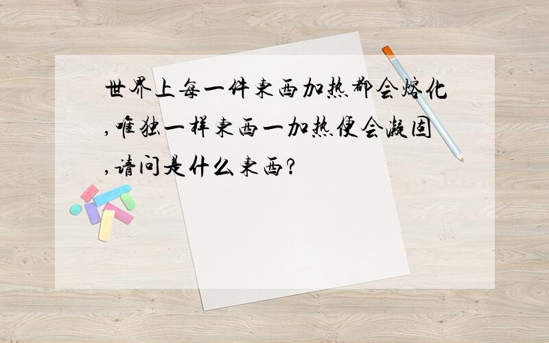 世界上每一件东西加热都会熔化,唯独一样东西一加热便会凝固,请问是什么东西?