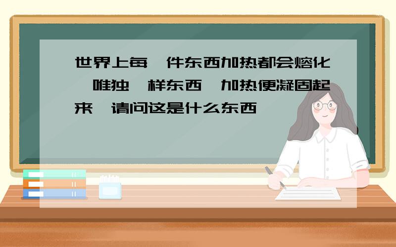 世界上每一件东西加热都会熔化,唯独一样东西一加热便凝固起来,请问这是什么东西