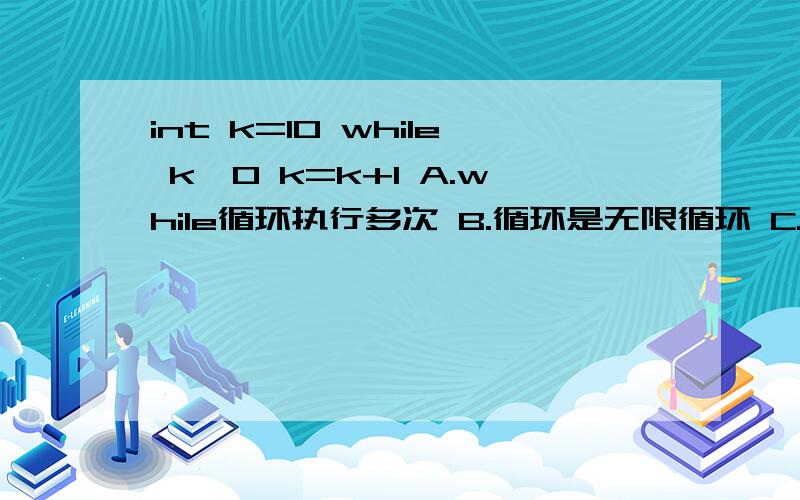 int k=10 while k>0 k=k+1 A.while循环执行多次 B.循环是无限循环 C.循环体语句一次也不执行