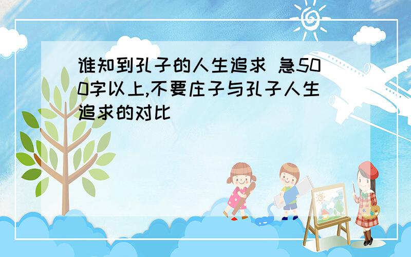 谁知到孔子的人生追求 急500字以上,不要庄子与孔子人生追求的对比