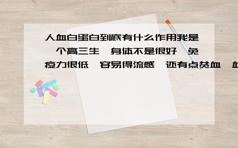 人血白蛋白到底有什么作用我是一个高三生,身体不是很好,免疫力很低,容易得流感,还有点贫血,血压低之类的.两个星期前,大病一场（发烧、呕吐、晕眩）后,医生建议我病好后去输人血白蛋