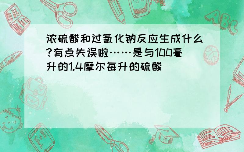 浓硫酸和过氧化钠反应生成什么?有点失误啦……是与100毫升的1.4摩尔每升的硫酸