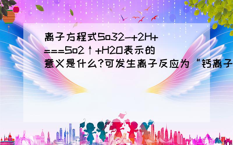 离子方程式So32-+2H+===So2↑+H2O表示的意义是什么?可发生离子反应为“钙离子+2个碳酸氢离子+2个氢氧根离子=碳酸钙+碳酸根离子+2H2o”的化学方程式是什么？