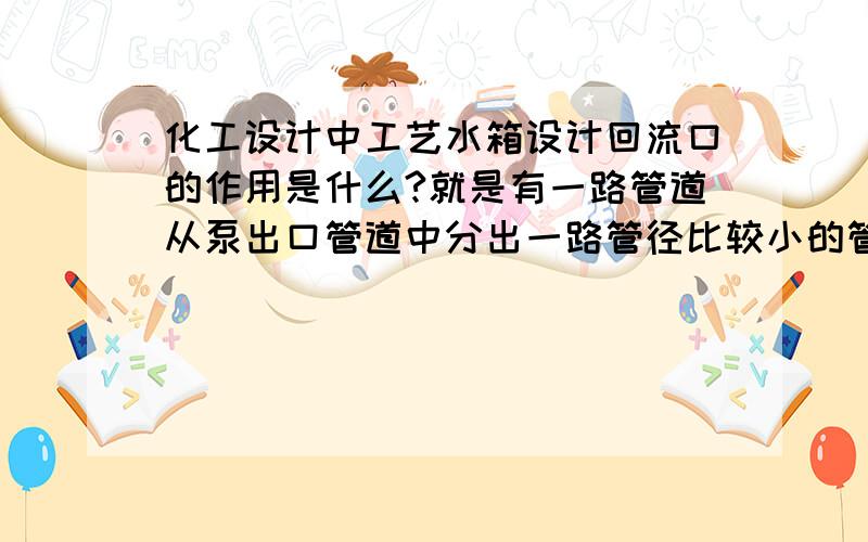 化工设计中工艺水箱设计回流口的作用是什么?就是有一路管道从泵出口管道中分出一路管径比较小的管道伸到水箱上面.