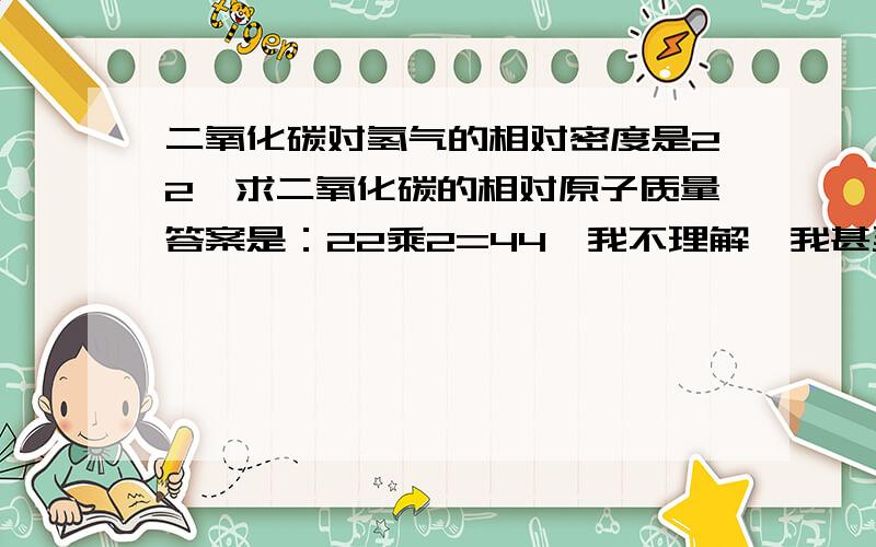 二氧化碳对氢气的相对密度是22,求二氧化碳的相对原子质量答案是：22乘2=44,我不理解,我甚至都不是很清楚那个相对密度的概念.