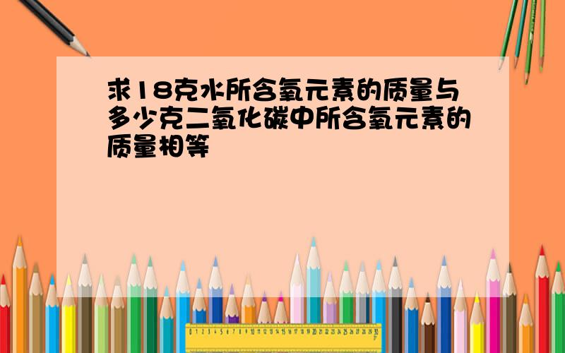 求18克水所含氧元素的质量与多少克二氧化碳中所含氧元素的质量相等