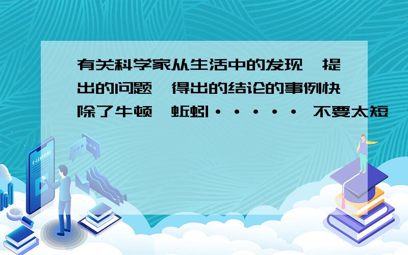 有关科学家从生活中的发现,提出的问题,得出的结论的事例快除了牛顿,蚯蚓····· 不要太短,也不要太长···· 要按要求啊····· 写居里夫人的也可以