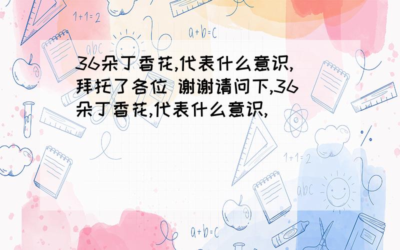 36朵丁香花,代表什么意识,拜托了各位 谢谢请问下,36朵丁香花,代表什么意识,