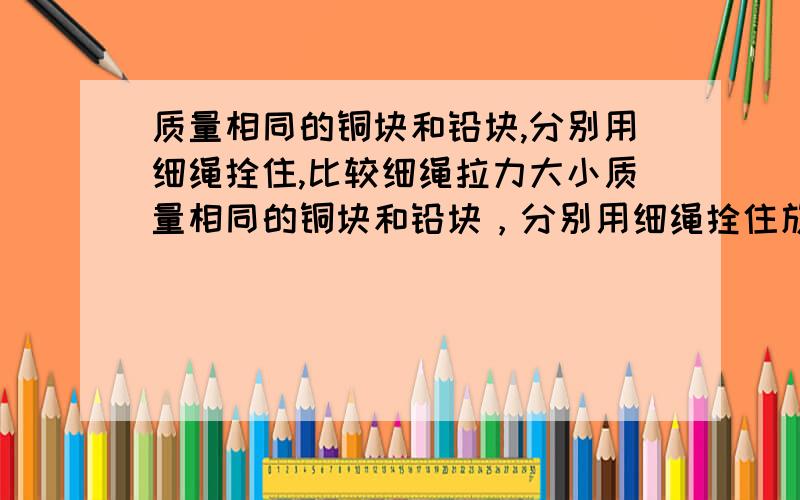 质量相同的铜块和铅块,分别用细绳拴住,比较细绳拉力大小质量相同的铜块和铅块，分别用细绳拴住放入水中，比较细绳拉力大小 放在水中哦