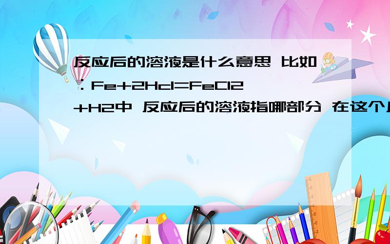 反应后的溶液是什么意思 比如：Fe+2Hcl=FeCl2+H2中 反应后的溶液指哪部分 在这个反应中 反应后溶液质量会减小吗