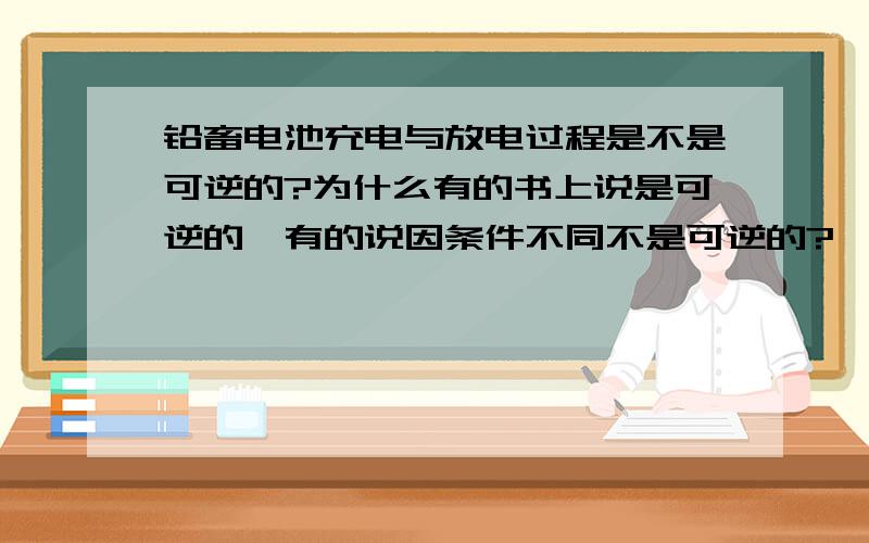 铅畜电池充电与放电过程是不是可逆的?为什么有的书上说是可逆的,有的说因条件不同不是可逆的?