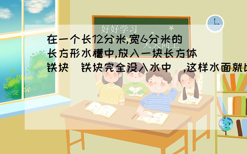 在一个长12分米,宽6分米的长方形水槽中,放入一块长方体铁块（铁块完全没入水中）,这样水面就比原来上升2厘米,已知铁块的长和宽都是3分米,求铁块的高.