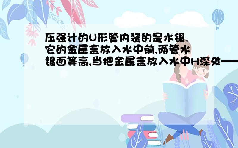 压强计的U形管内装的是水银,它的金属盒放入水中前,两管水银面等高,当把金属盒放入水中H深处——请见下压强计的U形管内装的是水银,它的金属盒放入水中前,两管水银面等高,当把金属盒放