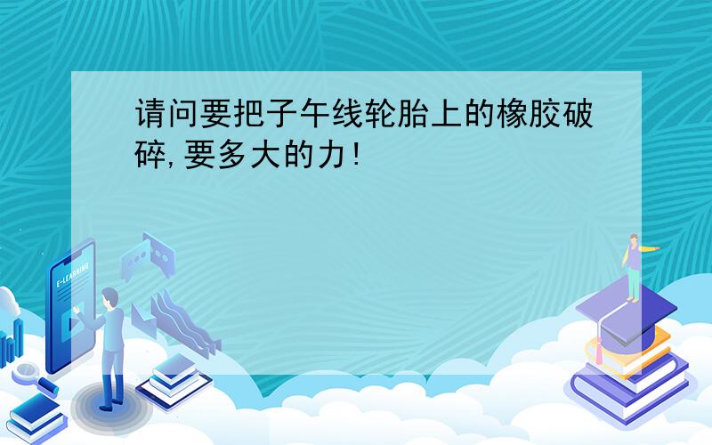 请问要把子午线轮胎上的橡胶破碎,要多大的力!