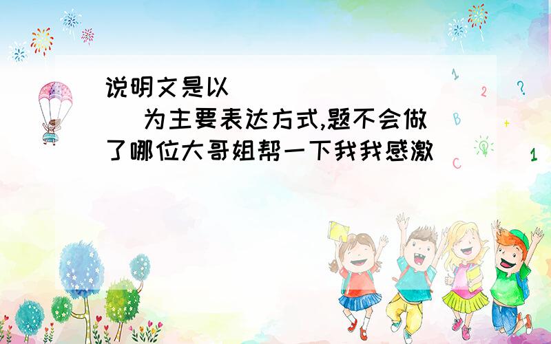 说明文是以（         ）为主要表达方式,题不会做了哪位大哥姐帮一下我我感激