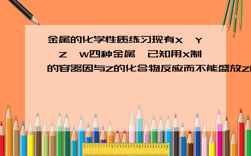 金属的化学性质练习现有X,Y,Z,W四种金属,已知用X制的容器因与Z的化合物反应而不能盛放Z的化合物溶液；X跟Y的化合物溶液不反应,只有W在自然界中能以单质的形式存在.则这四种金属的活动性