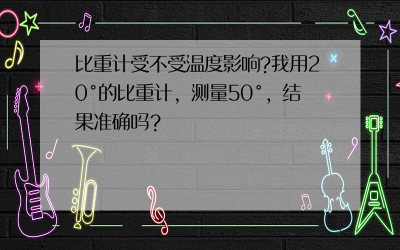 比重计受不受温度影响?我用20°的比重计，测量50°，结果准确吗？