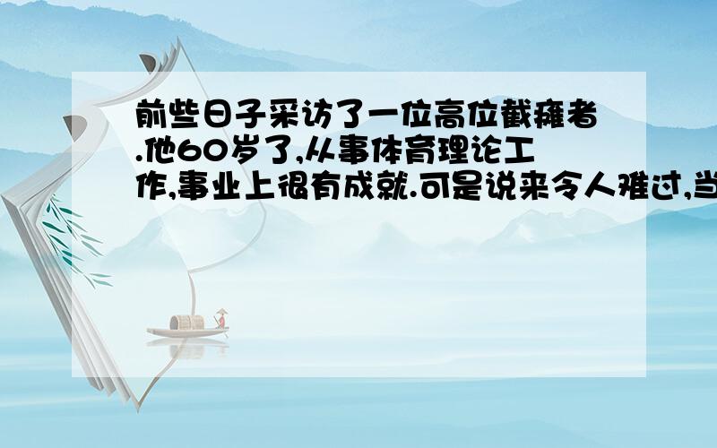 前些日子采访了一位高位截瘫者.他60岁了,从事体育理论工作,事业上很有成就.可是说来令人难过,当年他是一名英姿飒爽的体操运动员,参加过全国运动会.20多岁时从吊环上落地,因一个动作差