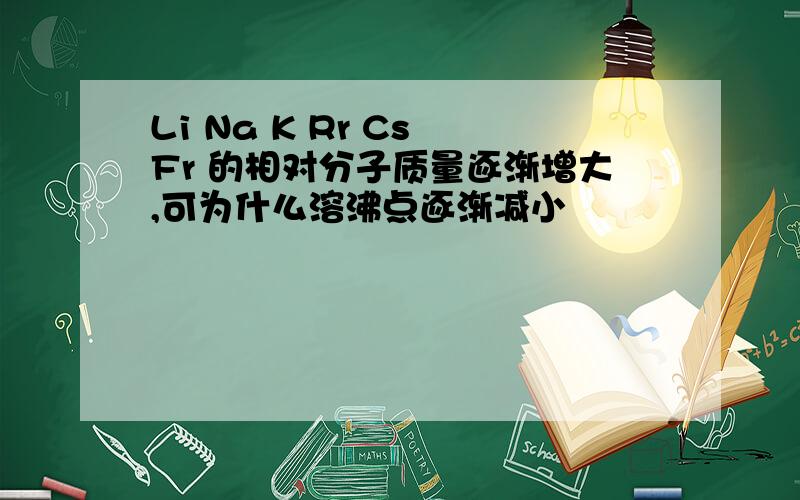 Li Na K Rr Cs Fr 的相对分子质量逐渐增大,可为什么溶沸点逐渐减小