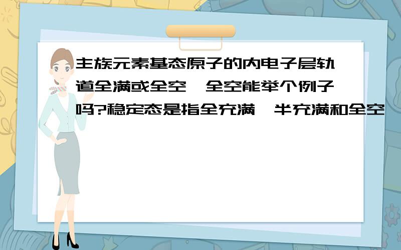 主族元素基态原子的内电子层轨道全满或全空,全空能举个例子吗?稳定态是指全充满,半充满和全空,原理是什么?还有全空的例子?是不是将不饱和轨道中的单个电子合在一起,致使没有空轨道?