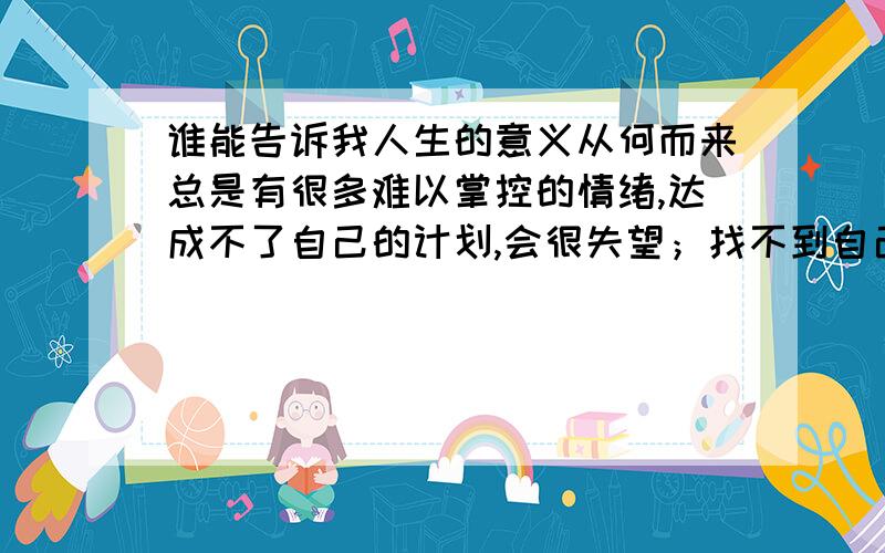 谁能告诉我人生的意义从何而来总是有很多难以掌控的情绪,达成不了自己的计划,会很失望；找不到自己的方向,会很迷茫；醉心于一种低迷的状态,让人抓狂.而我,真的很想彻底的改变自己,但