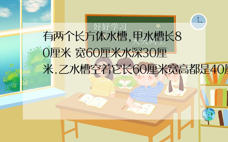 有两个长方体水槽,甲水槽长80厘米 宽60厘米水深30厘米.乙水槽空着它长60厘米宽高都是40厘米要把甲水槽倒一部分水给乙水槽使两个水槽水面同样高,那水面高多少?