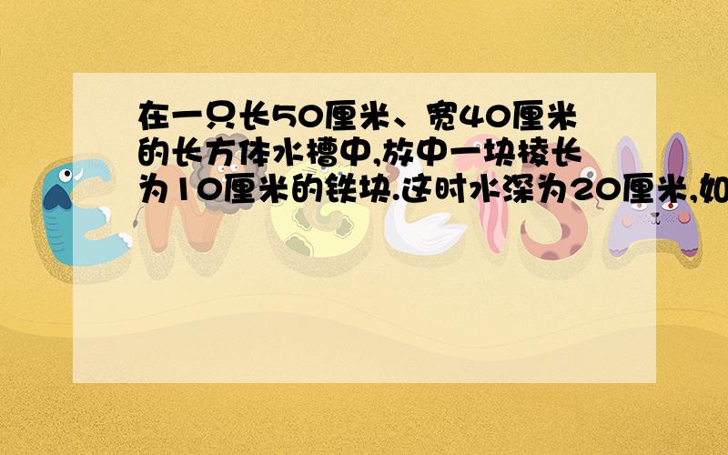 在一只长50厘米、宽40厘米的长方体水槽中,放中一块棱长为10厘米的铁块.这时水深为20厘米,如果把这铁块从水槽中取出,水槽中水深是多少厘米?