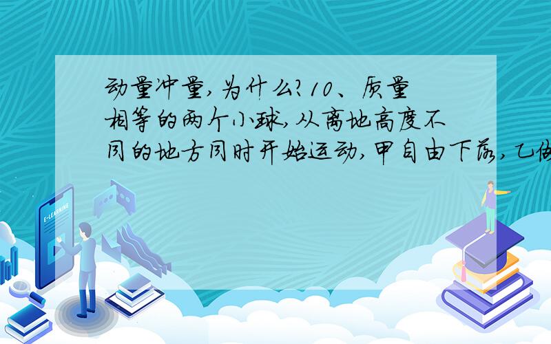 动量冲量,为什么?10、质量相等的两个小球,从离地高度不同的地方同时开始运动,甲自由下落,乙做平抛运动,那么在它们落地前的相同时间内 （ ）A、两球的动量改变量不同 B、两球的动量改变