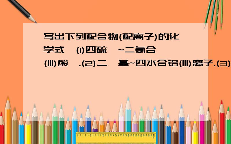 写出下列配合物(配离子)的化学式,(1)四硫氰~二氨合铬(|||)酸铵.(2)二羟基~四水合铝(|||)离子.(3)二苯合铬