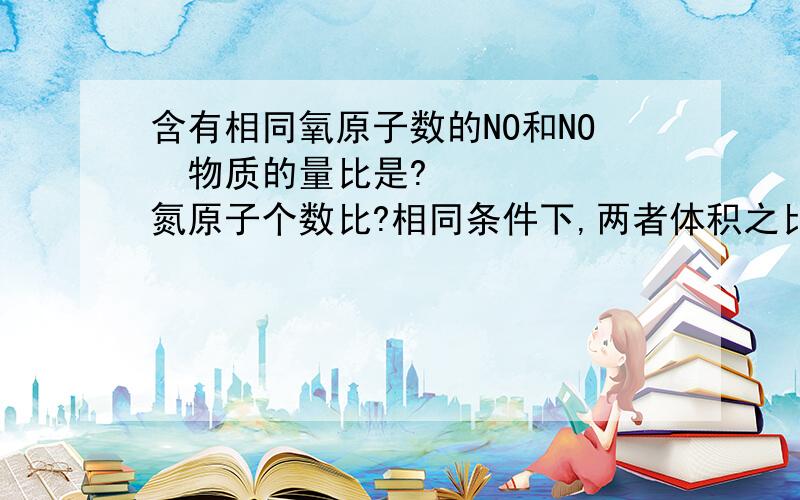 含有相同氧原子数的NO和NO₂物质的量比是?氮原子个数比?相同条件下,两者体积之比为?