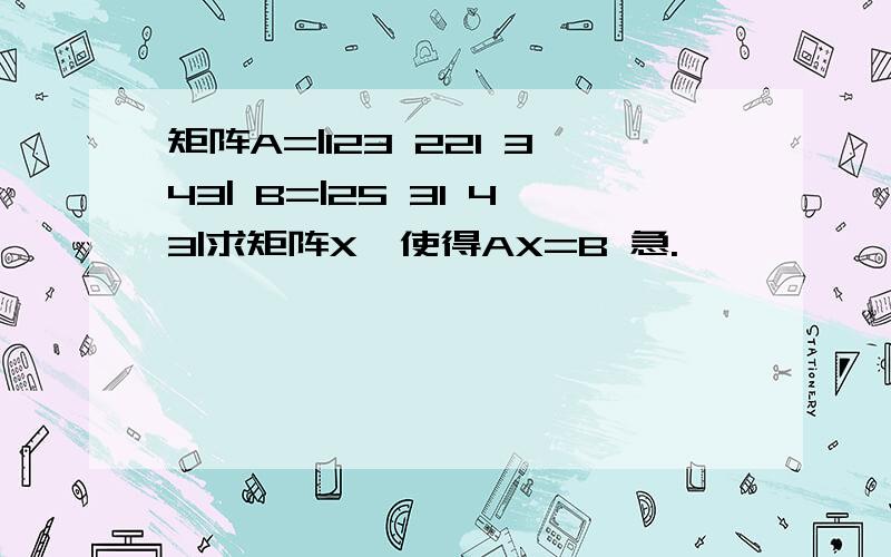 矩阵A=|123 221 343| B=|25 31 43|求矩阵X,使得AX=B 急.