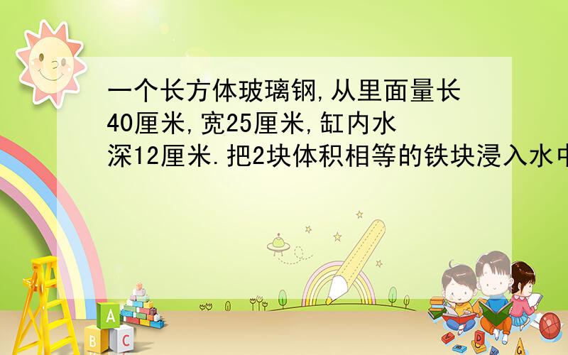 一个长方体玻璃钢,从里面量长40厘米,宽25厘米,缸内水深12厘米.把2块体积相等的铁块浸入水中后,水面升到20厘米,求每个铁块的体积