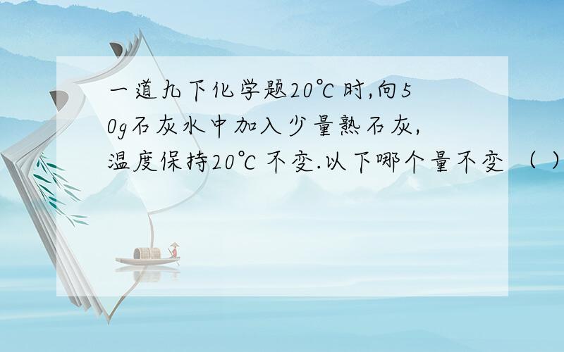 一道九下化学题20℃时,向50g石灰水中加入少量熟石灰,温度保持20℃不变.以下哪个量不变 （ ）A溶质质量 B溶剂质量 C 溶液质量 D溶质质量分数应该是饱和溶液不好意思,抄掉了