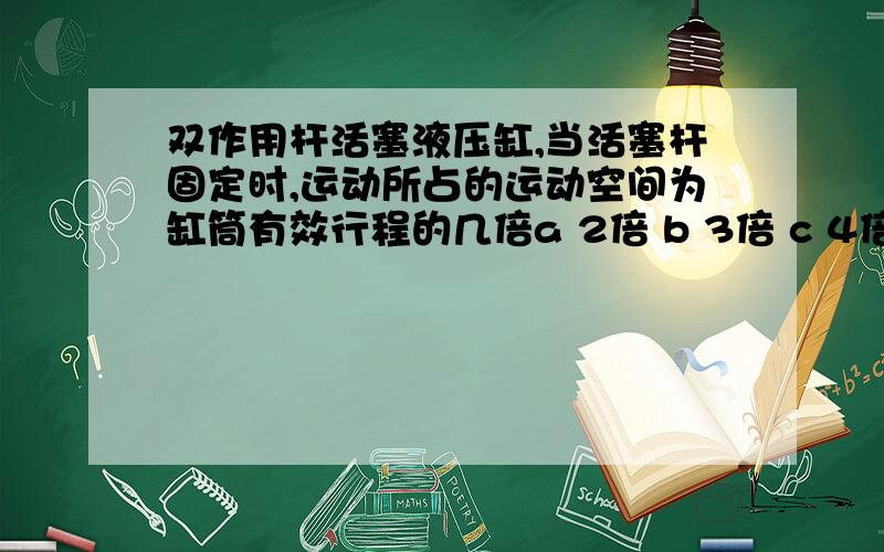 双作用杆活塞液压缸,当活塞杆固定时,运动所占的运动空间为缸筒有效行程的几倍a 2倍 b 3倍 c 4倍 d 5倍请给出答案和理由