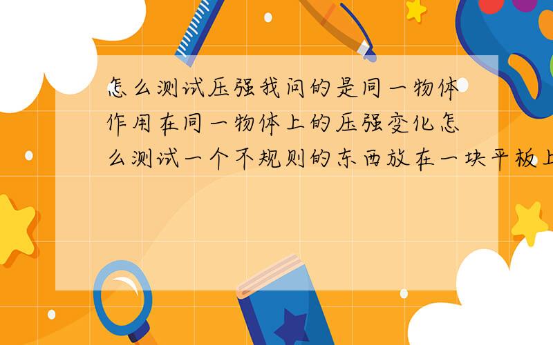 怎么测试压强我问的是同一物体作用在同一物体上的压强变化怎么测试一个不规则的东西放在一块平板上,横放·侧放 由于接触面积的不同,所产生的压强就不一样.怎么样通过测试压强的的变