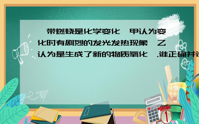 镁带燃烧是化学变化,甲认为变化时有剧烈的发光发热现象,乙认为是生成了新的物质氧化镁.谁正确并说明理