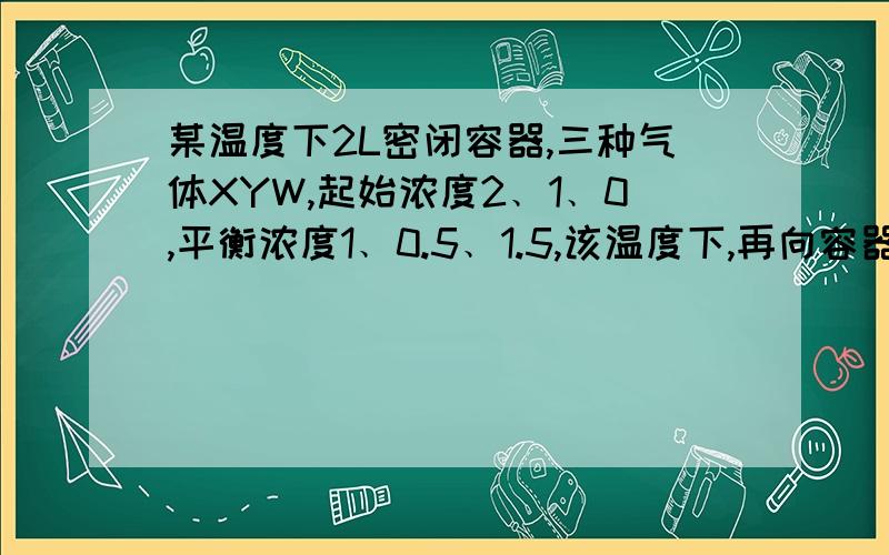 某温度下2L密闭容器,三种气体XYW,起始浓度2﹑1﹑0,平衡浓度1﹑0.5﹑1.5,该温度下,再向容器中通入3...某温度下2L密闭容器,三种气体XYW,起始浓度2﹑1﹑0,平衡浓度1﹑0.5﹑1.5,该温度下,再向容器中