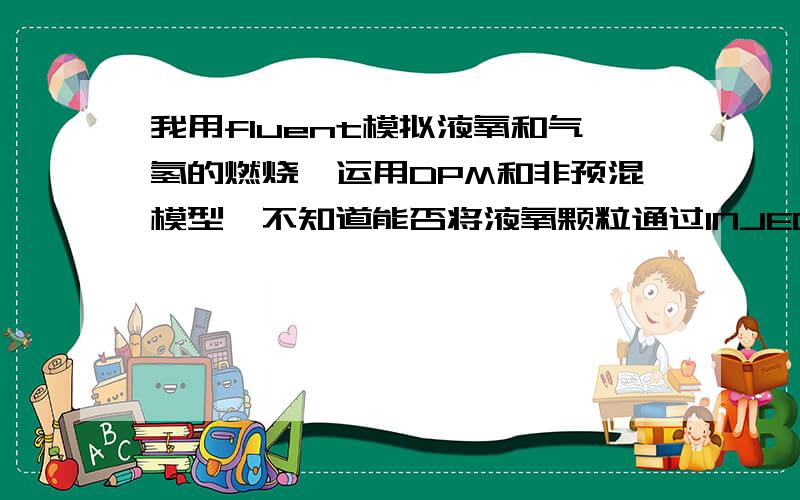 我用fluent模拟液氧和气氢的燃烧,运用DPM和非预混模型,不知道能否将液氧颗粒通过INJECTION射入?