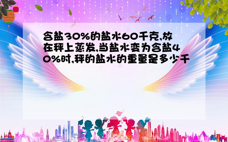 含盐30%的盐水60千克,放在秤上蒸发,当盐水变为含盐40%时,秤的盐水的重量是多少千