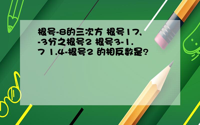 根号-8的三次方 根号17,-3分之根号2 根号3-1.7 1.4-根号2 的相反数是?