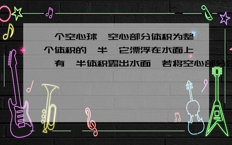 一个空心球,空心部分体积为整个体积的一半,它漂浮在水面上,有一半体积露出水面,若将空心部分注满水,放入水中再静止时将（水足够深）?csujack:“表明空心球的实心部分重量与其排开水的