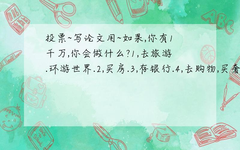 投票~写论文用~如果,你有1千万,你会做什么?1,去旅游.环游世界.2,买房.3,存银行.4,去购物,买奢侈品.注：请就在以上四项里选择.