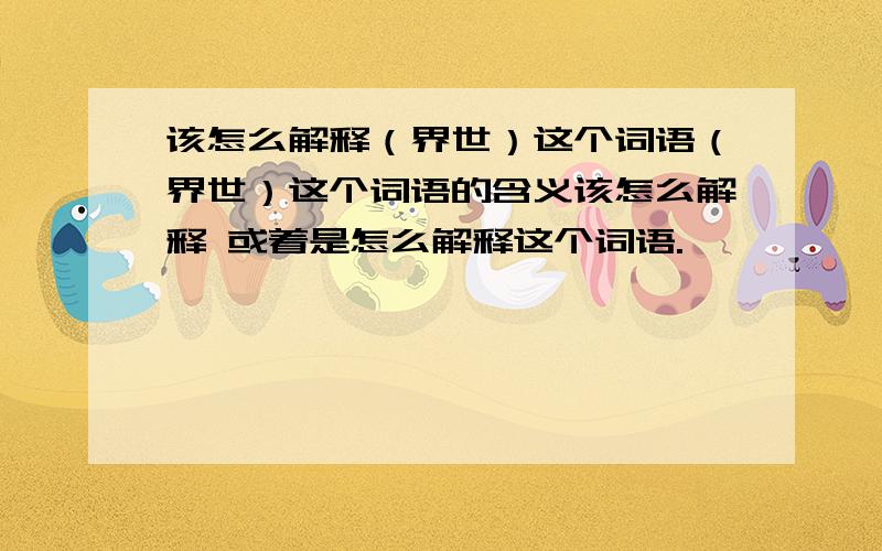 该怎么解释（界世）这个词语（界世）这个词语的含义该怎么解释 或着是怎么解释这个词语.