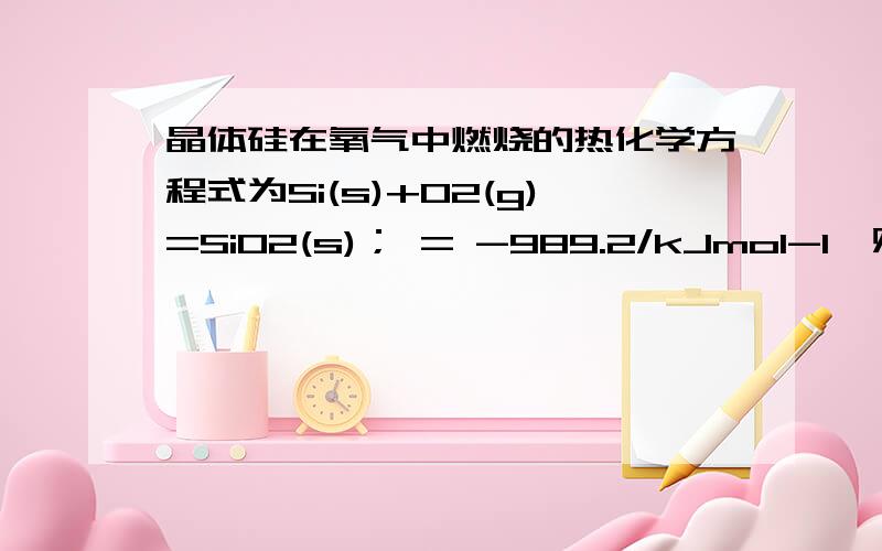 晶体硅在氧气中燃烧的热化学方程式为Si(s)+O2(g)=SiO2(s)； = -989.2/kJmol-1,则X的值为Si—O O=O Si—Si 键能/kJmol-1 X 498.8 176