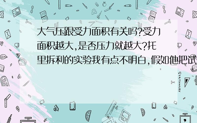 大气压跟受力面积有关吗?受力面积越大,是否压力就越大?托里拆利的实验我有点不明白,假如他把试管增假如他把试管增大,深度不变,压强也不变,压力不是越大?然后把液面变小,这时候大气的