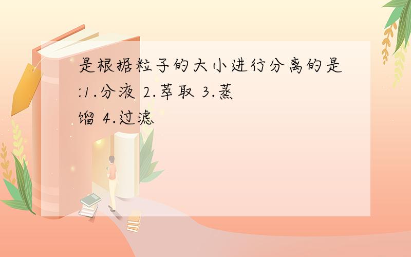 是根据粒子的大小进行分离的是:1.分液 2.萃取 3.蒸馏 4.过滤