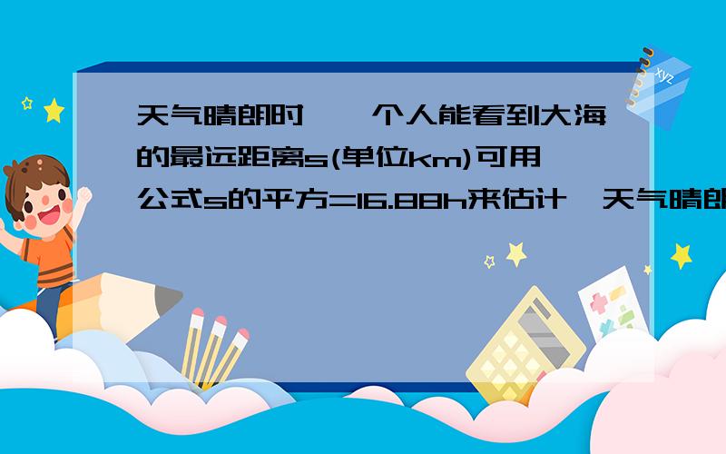 天气晴朗时,一个人能看到大海的最远距离s(单位km)可用公式s的平方=16.88h来估计,天气晴朗时，一个人能看到大海的最远距离s（单位km)可用公式s的平方=16.88h来估计，其中h(单位：m）是眼睛离