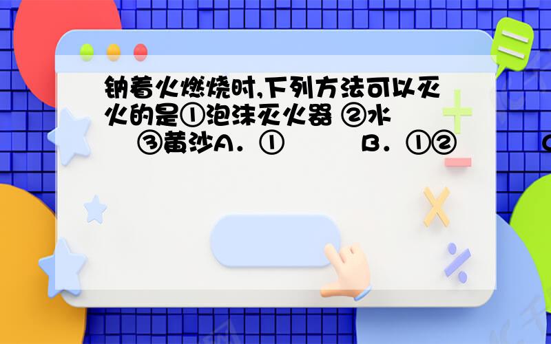 钠着火燃烧时,下列方法可以灭火的是①泡沫灭火器 ②水　　　 ③黄沙A．①　　　B．①②　　　 C．②　　 　D．③