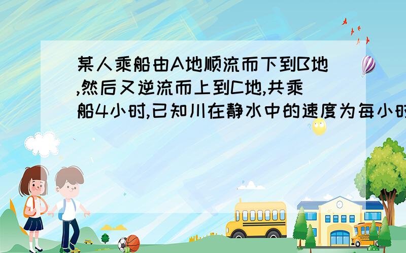 某人乘船由A地顺流而下到B地,然后又逆流而上到C地,共乘船4小时,已知川在静水中的速度为每小时7.5千米,水流速度为每小时2.5千米,若B、C两地的距离为10千米,则A、B两地的距离为多少千米?用