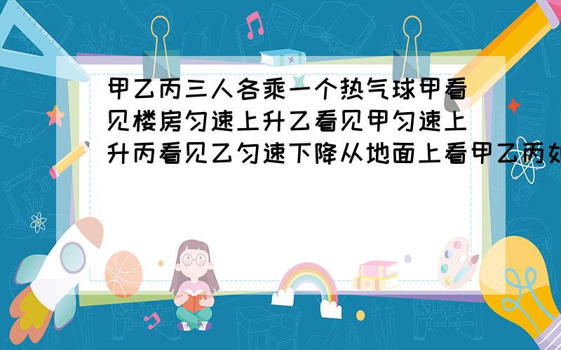 甲乙丙三人各乘一个热气球甲看见楼房匀速上升乙看见甲匀速上升丙看见乙匀速下降从地面上看甲乙丙如何运动A、甲、乙匀速下降  V乙＞V甲 甲、丙停在空中B、甲、乙匀速下降  V乙＞V甲 丙